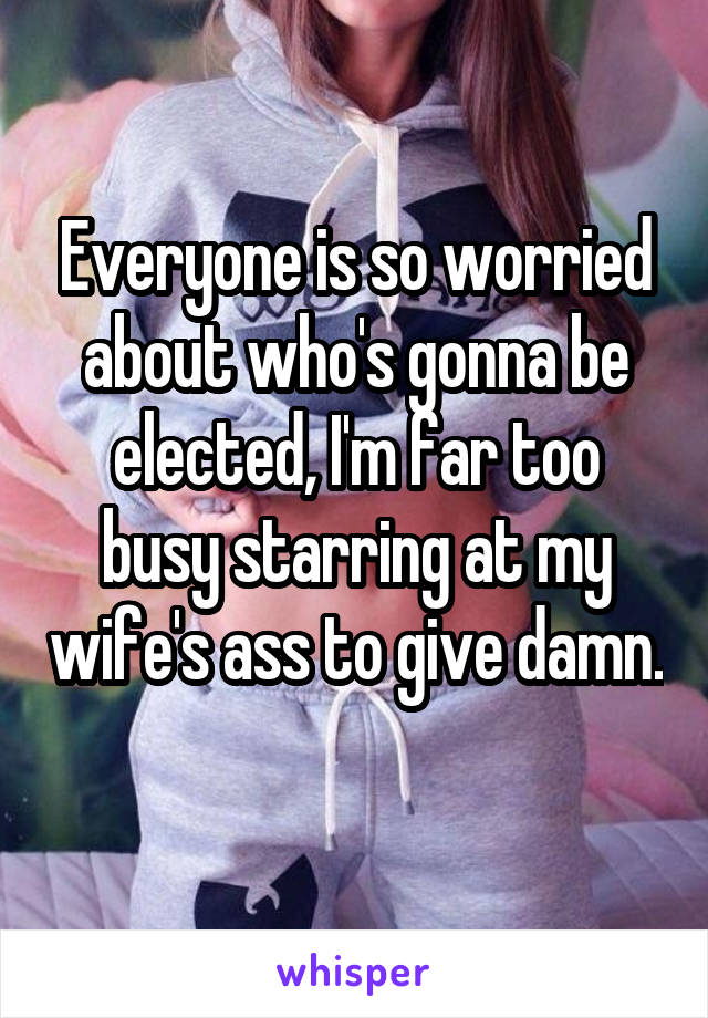 Everyone is so worried about who's gonna be elected, I'm far too busy starring at my wife's ass to give damn. 