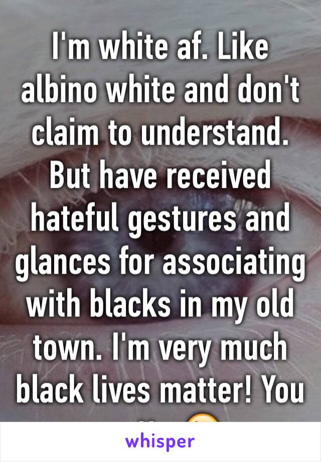 I'm white af. Like albino white and don't claim to understand. But have received hateful gestures and glances for associating with blacks in my old town. I'm very much black lives matter! You matter😘