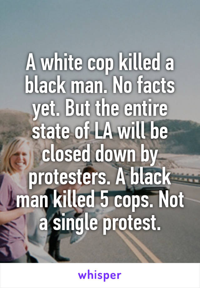 A white cop killed a black man. No facts yet. But the entire state of LA will be closed down by protesters. A black man killed 5 cops. Not a single protest.