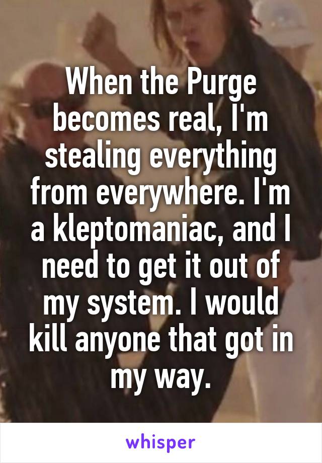 When the Purge becomes real, I'm stealing everything from everywhere. I'm a kleptomaniac, and I need to get it out of my system. I would kill anyone that got in my way.