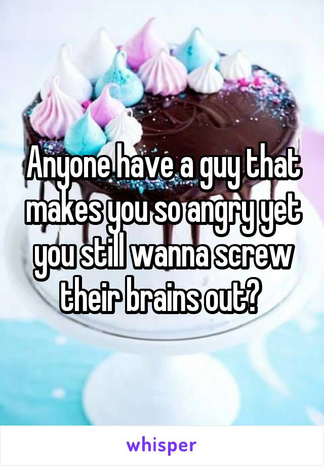 Anyone have a guy that makes you so angry yet you still wanna screw their brains out? 