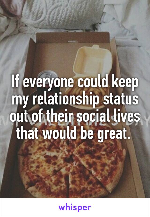 If everyone could keep my relationship status out of their social lives that would be great. 