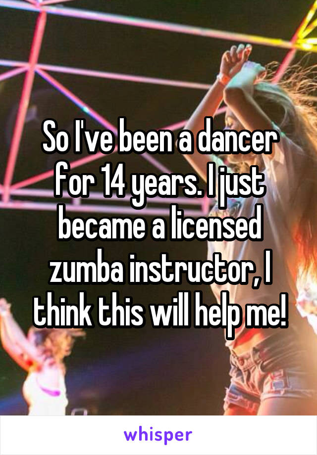 So I've been a dancer for 14 years. I just became a licensed zumba instructor, I think this will help me!