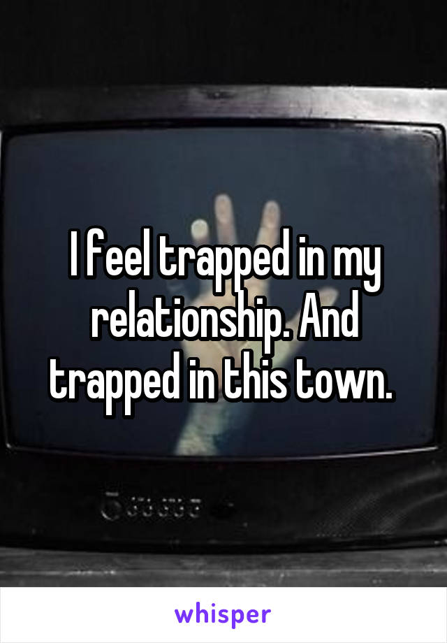 I feel trapped in my relationship. And trapped in this town. 