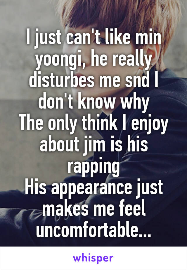 I just can't like min yoongi, he really disturbes me snd I don't know why
The only think I enjoy about jim is his rapping
His appearance just makes me feel uncomfortable...