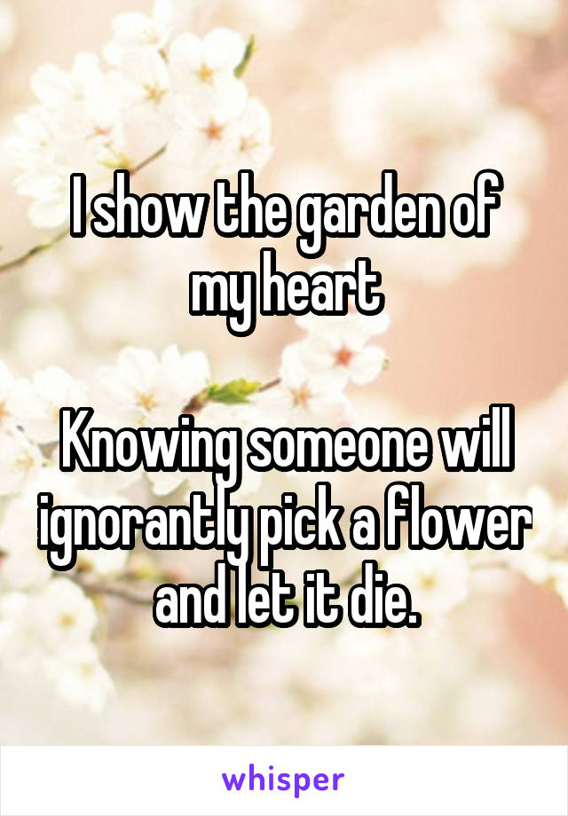 I show the garden of my heart

Knowing someone will ignorantly pick a flower and let it die.