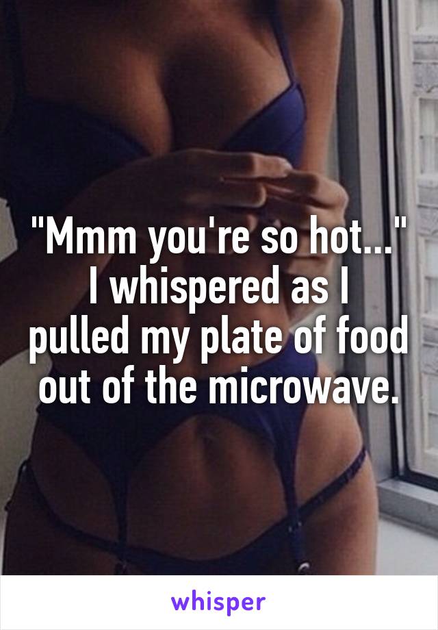 "Mmm you're so hot..."
I whispered as I pulled my plate of food out of the microwave.