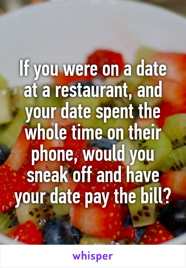 If you were on a date at a restaurant, and your date spent the whole time on their phone, would you sneak off and have your date pay the bill?