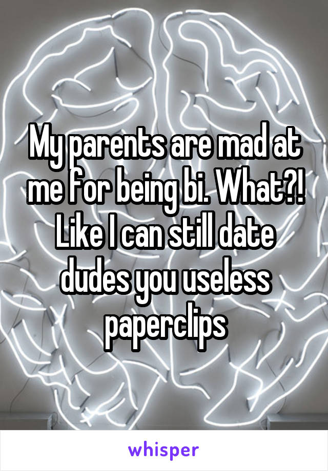 My parents are mad at me for being bi. What?! Like I can still date dudes you useless paperclips