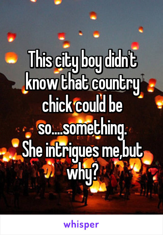 This city boy didn't know that country chick could be so....something.
She intrigues me,but why?