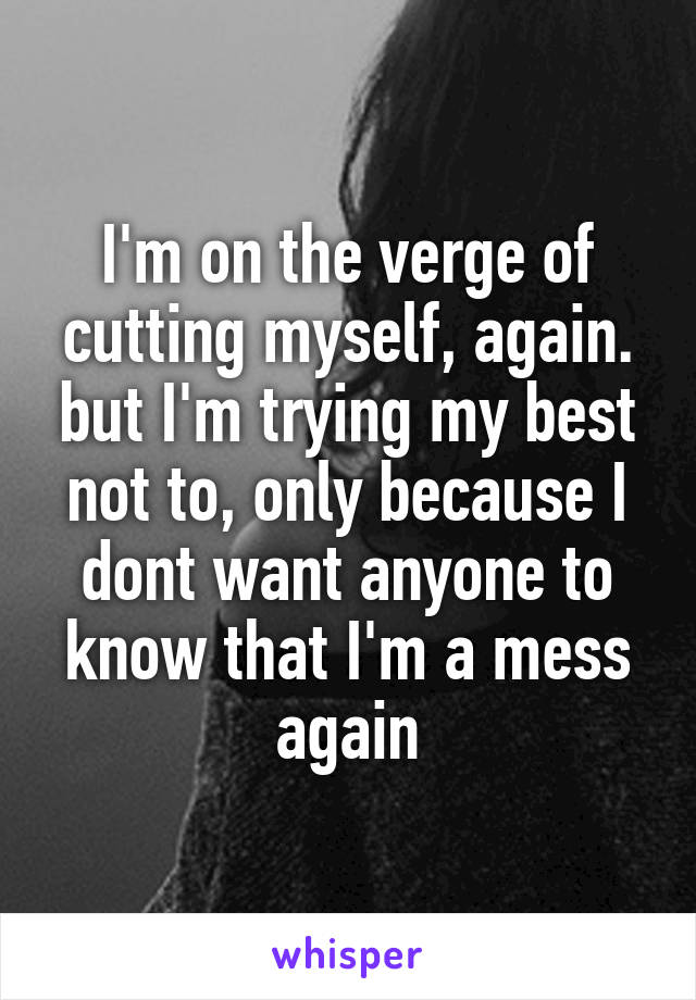 I'm on the verge of cutting myself, again. but I'm trying my best not to, only because I dont want anyone to know that I'm a mess again