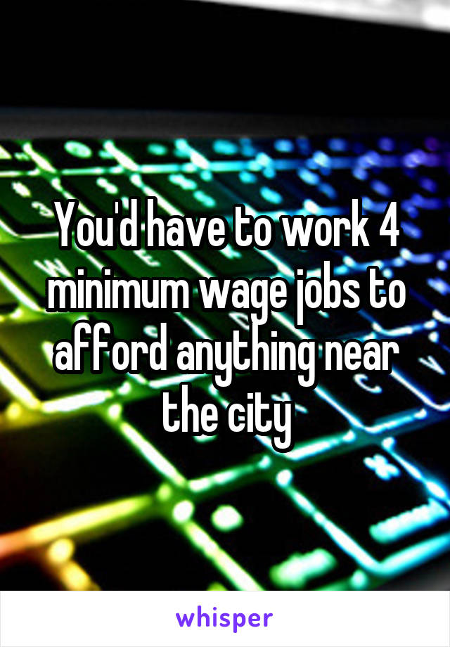 You'd have to work 4 minimum wage jobs to afford anything near the city
