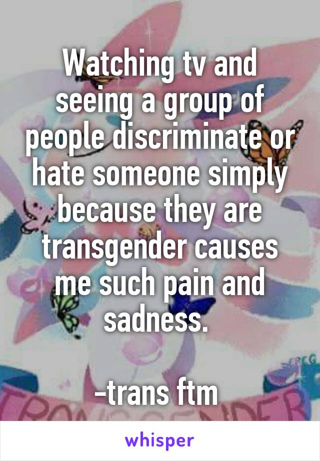 Watching tv and seeing a group of people discriminate or hate someone simply because they are transgender causes me such pain and sadness. 

-trans ftm 