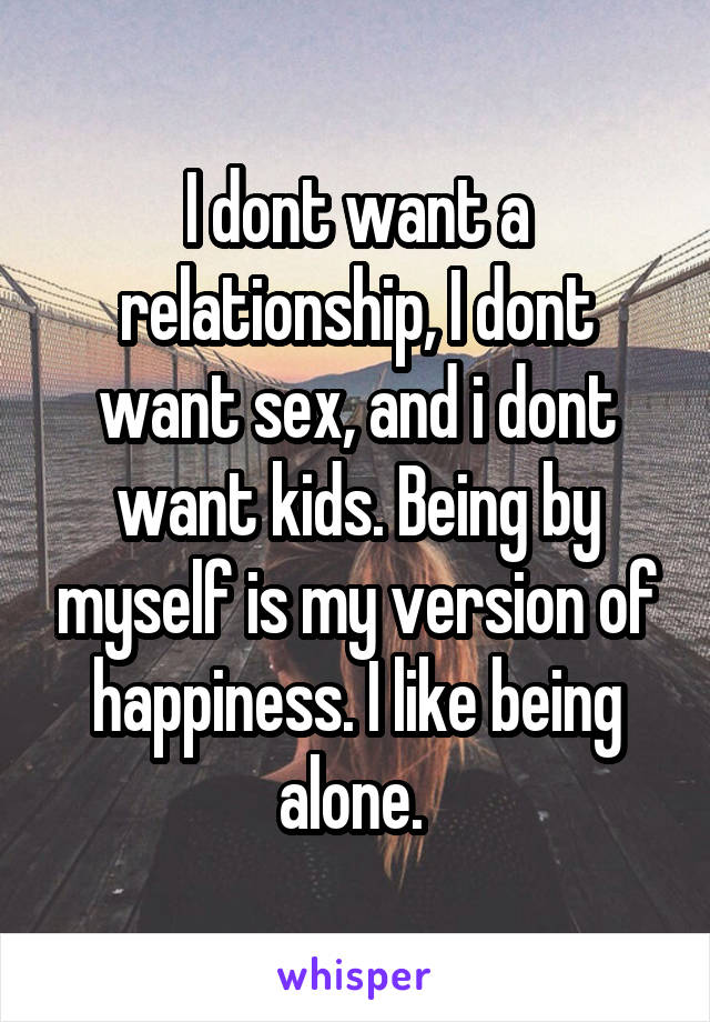 I dont want a relationship, I dont want sex, and i dont want kids. Being by myself is my version of happiness. I like being alone. 