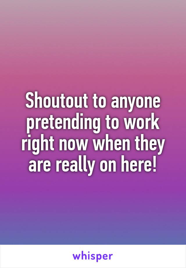 Shoutout to anyone pretending to work right now when they are really on here!