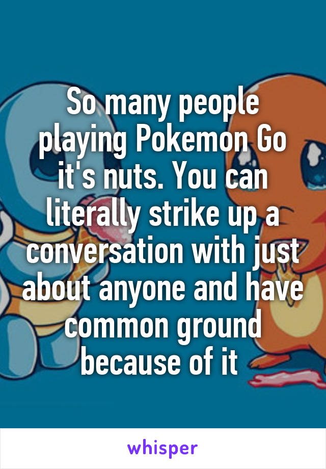 So many people playing Pokemon Go it's nuts. You can literally strike up a conversation with just about anyone and have common ground because of it 