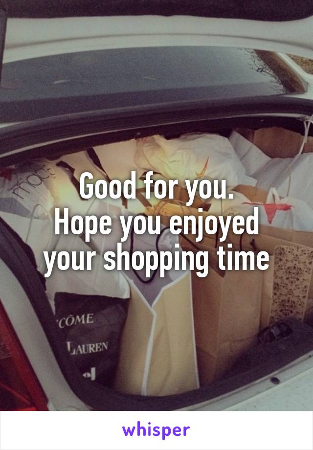 Good for you.
Hope you enjoyed your shopping time