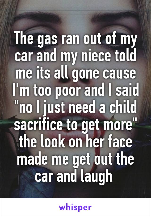 The gas ran out of my car and my niece told me its all gone cause I'm too poor and I said "no I just need a child sacrifice to get more" the look on her face made me get out the car and laugh 