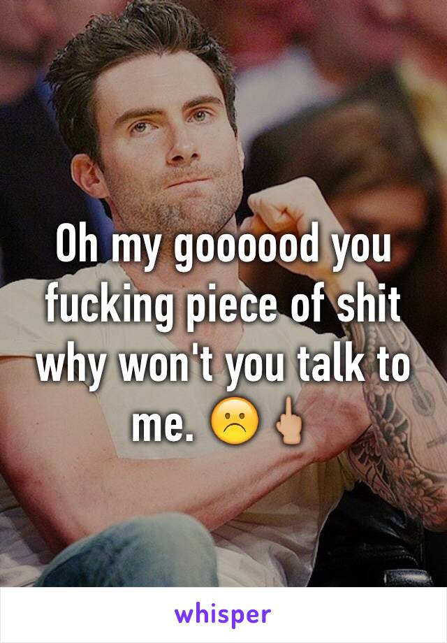 Oh my goooood you fucking piece of shit why won't you talk to me. ☹️🖕🏼