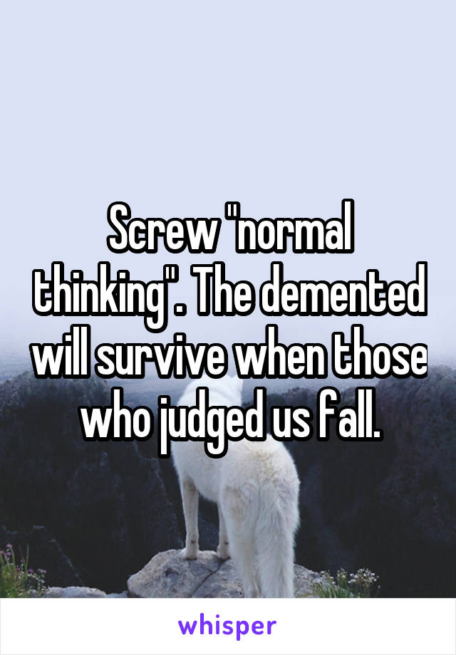 Screw "normal thinking". The demented will survive when those who judged us fall.