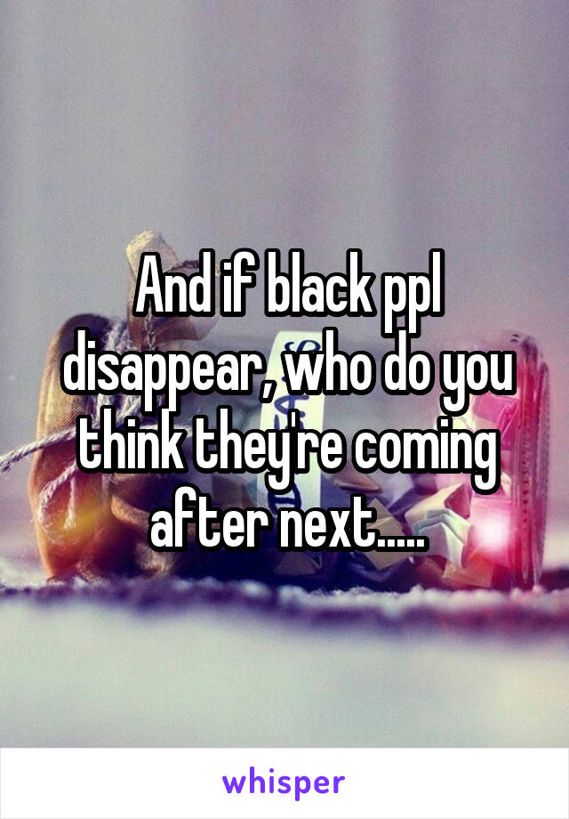 And if black ppl disappear, who do you think they're coming after next.....