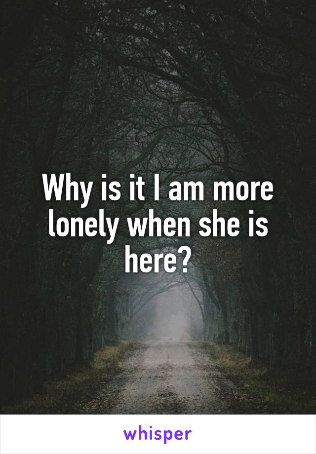 Why is it I am more lonely when she is here?