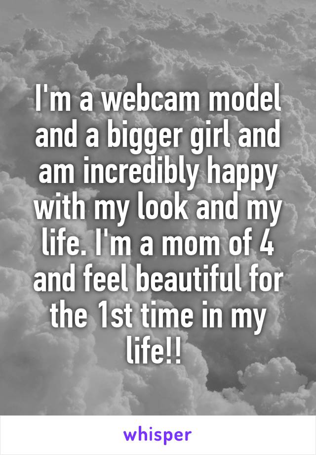 I'm a webcam model and a bigger girl and am incredibly happy with my look and my life. I'm a mom of 4 and feel beautiful for the 1st time in my life!! 