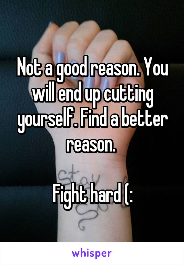 Not a good reason. You will end up cutting yourself. Find a better reason. 

Fight hard (: