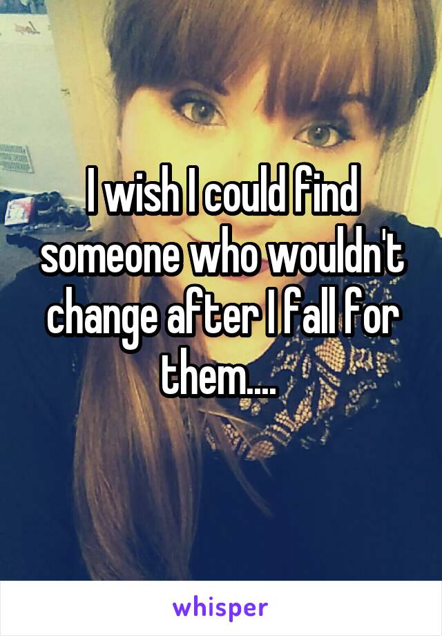 I wish I could find someone who wouldn't change after I fall for them.... 
