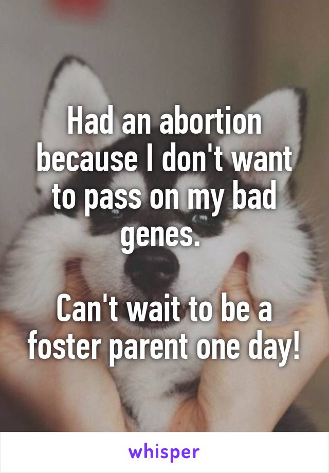 Had an abortion because I don't want to pass on my bad genes. 

Can't wait to be a foster parent one day!