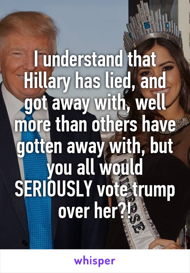 I understand that Hillary has lied, and got away with, well more than others have gotten away with, but you all would SERIOUSLY vote trump over her?!