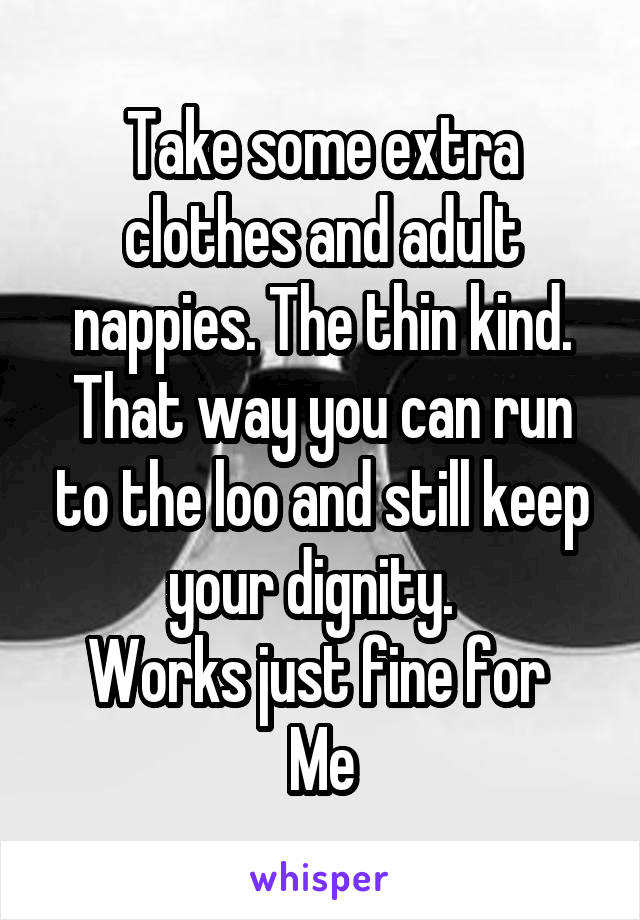 Take some extra clothes and adult nappies. The thin kind. That way you can run to the loo and still keep your dignity.  
Works just fine for 
Me