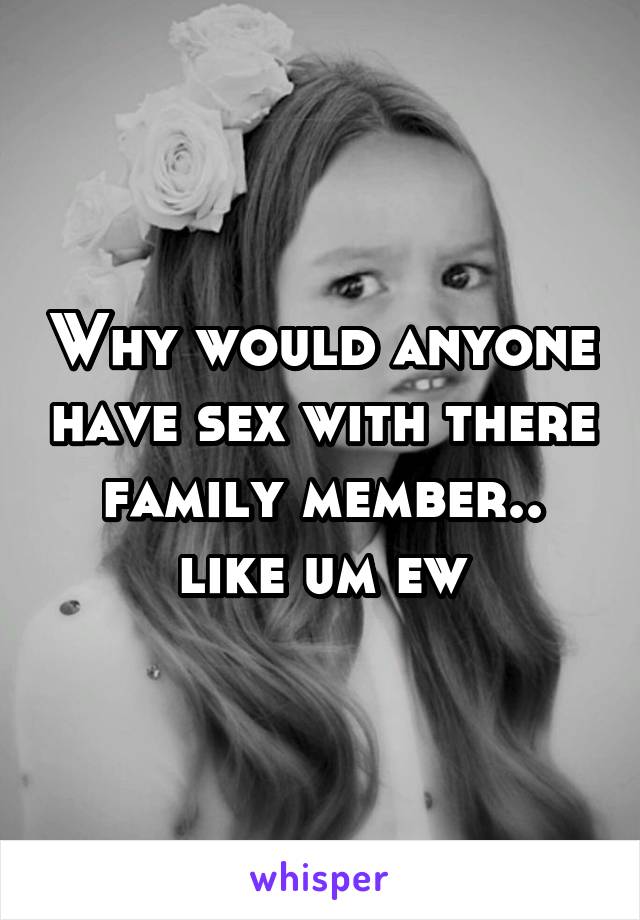 Why would anyone have sex with there family member.. like um ew