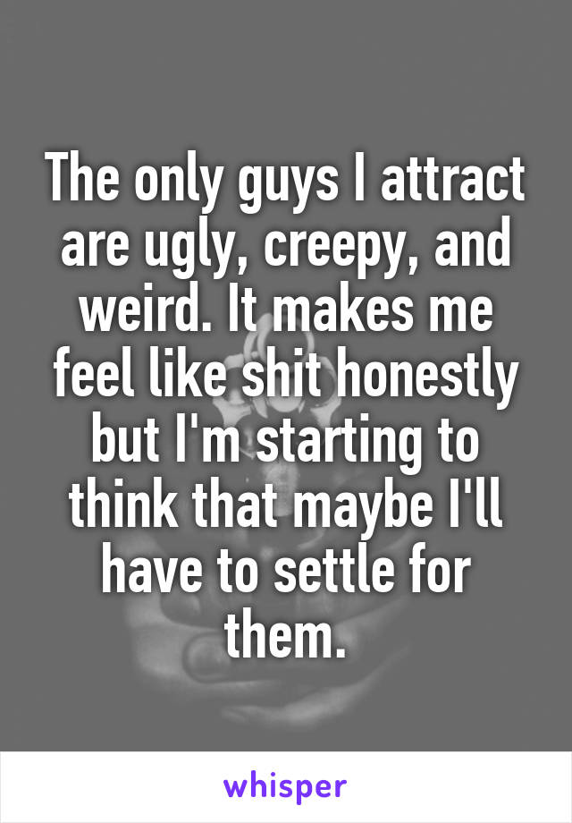 The only guys I attract are ugly, creepy, and weird. It makes me feel like shit honestly but I'm starting to think that maybe I'll have to settle for them.