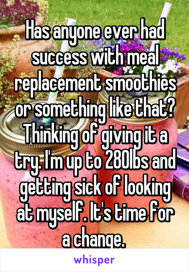 Has anyone ever had success with meal replacement smoothies or something like that? Thinking of giving it a try. I'm up to 280lbs and getting sick of looking at myself. It's time for a change. 