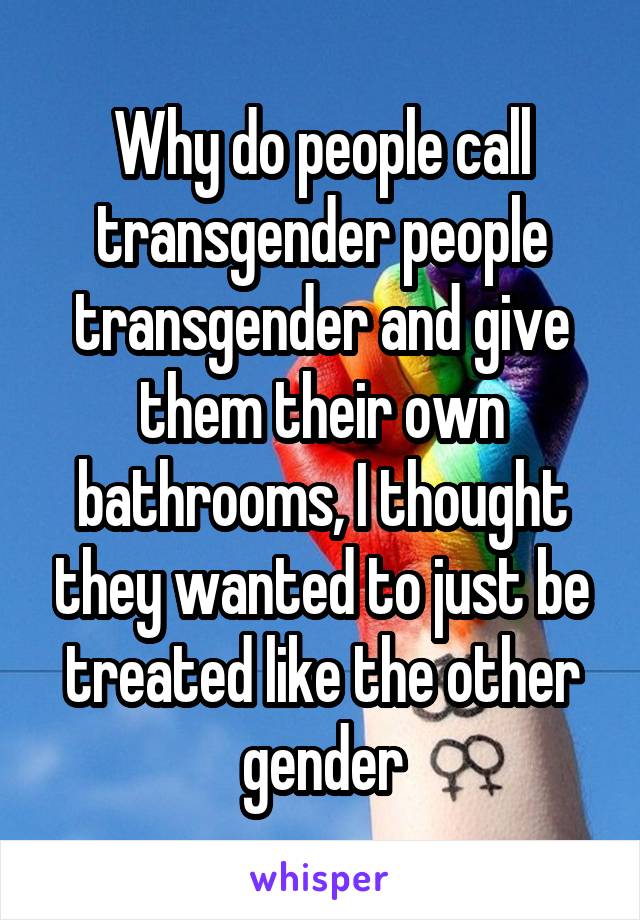 Why do people call transgender people transgender and give them their own bathrooms, I thought they wanted to just be treated like the other gender
