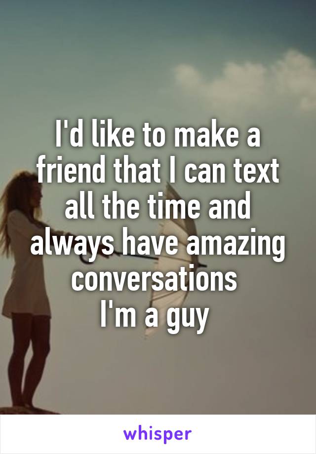 I'd like to make a friend that I can text all the time and always have amazing conversations 
I'm a guy 
