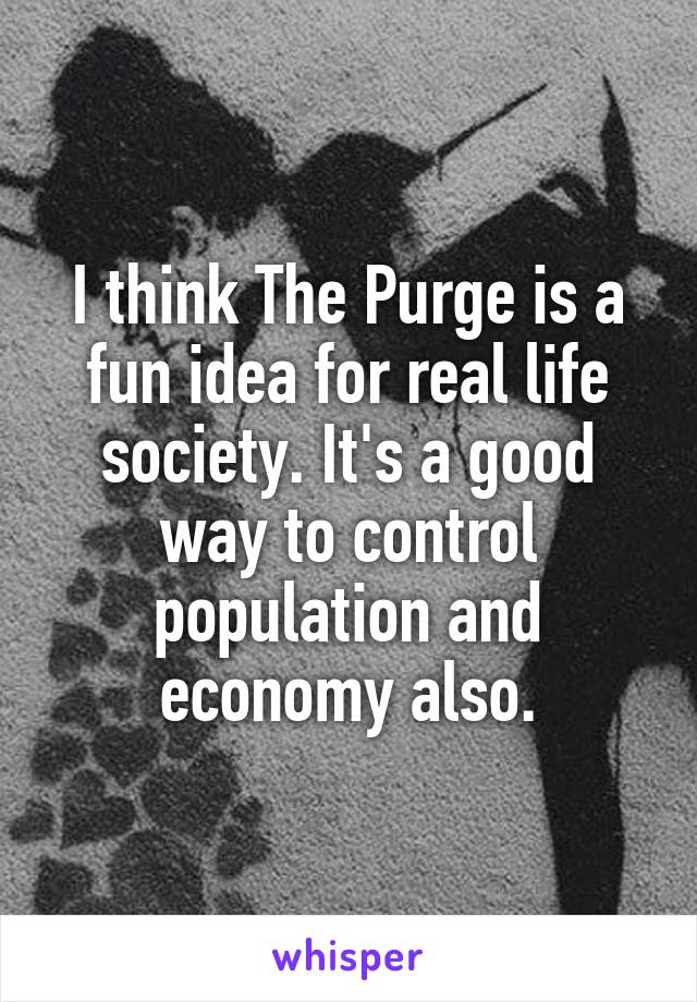 I think The Purge is a fun idea for real life society. It's a good way to control population and economy also.