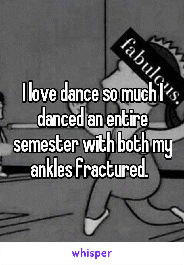 I love dance so much I danced an entire semester with both my ankles fractured.  