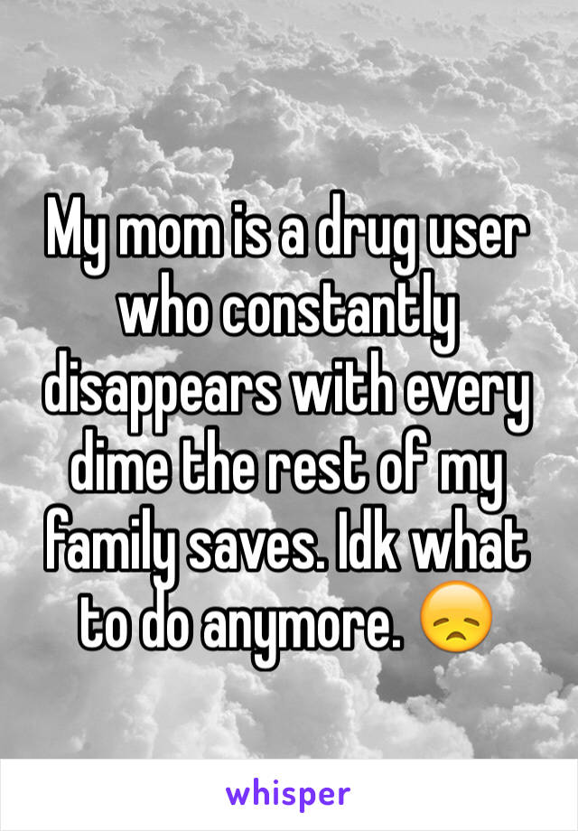 My mom is a drug user who constantly disappears with every dime the rest of my family saves. Idk what to do anymore. 😞