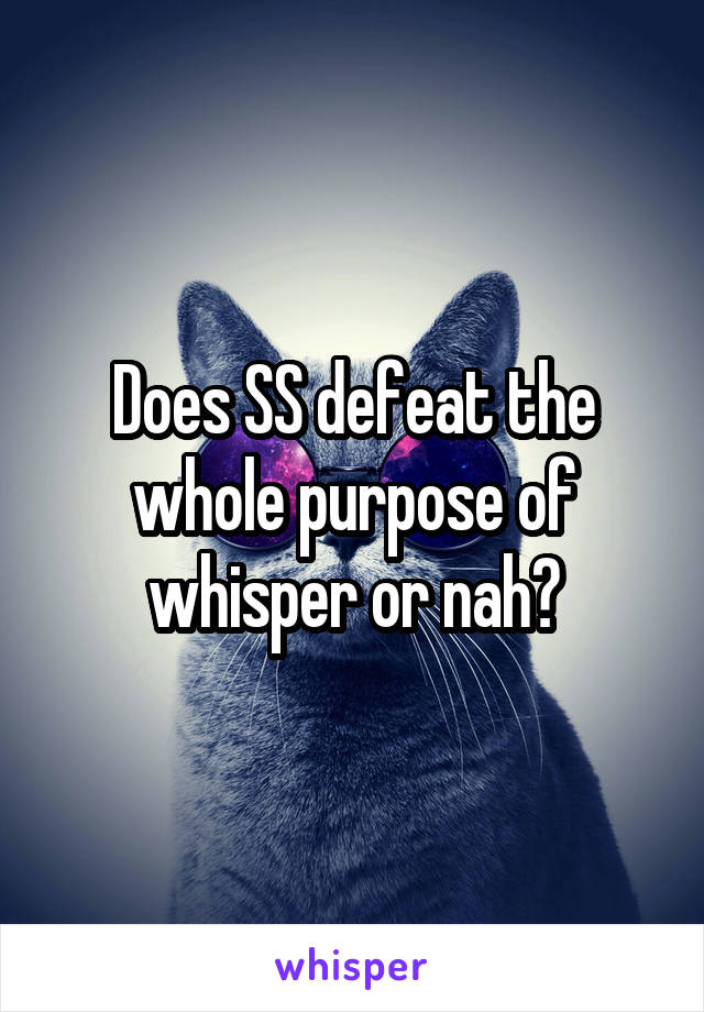 Does SS defeat the whole purpose of whisper or nah?
