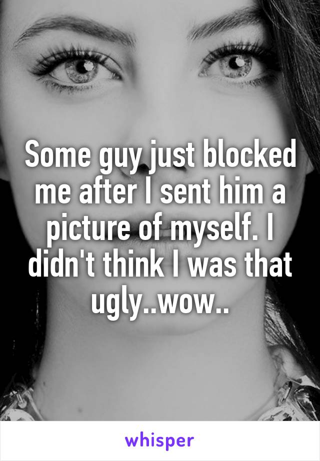 Some guy just blocked me after I sent him a picture of myself. I didn't think I was that ugly..wow..