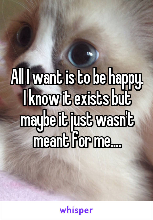 All I want is to be happy. I know it exists but maybe it just wasn't meant for me....