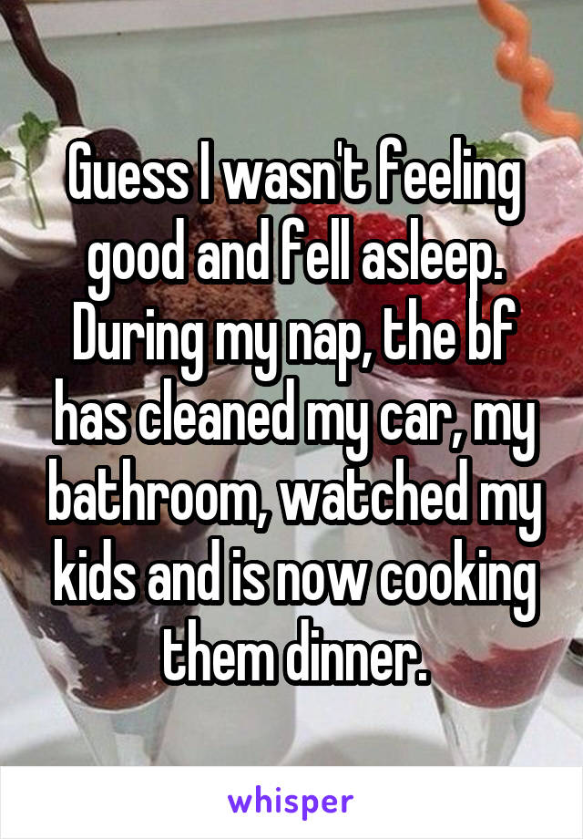 Guess I wasn't feeling good and fell asleep. During my nap, the bf has cleaned my car, my bathroom, watched my kids and is now cooking them dinner.