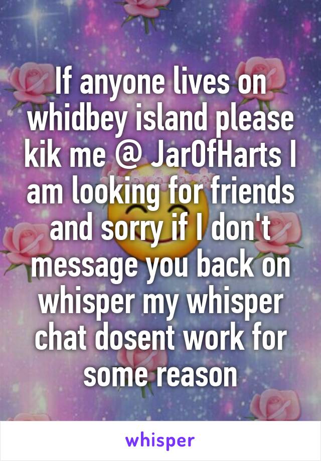 If anyone lives on whidbey island please kik me @ JarOfHarts I am looking for friends and sorry if I don't message you back on whisper my whisper chat dosent work for some reason