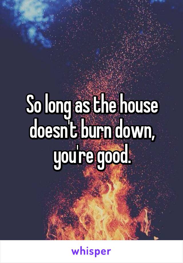 So long as the house doesn't burn down, you're good.