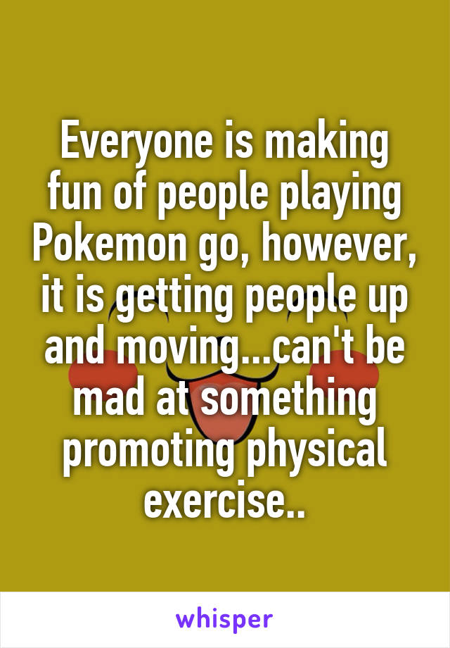 Everyone is making fun of people playing Pokemon go, however, it is getting people up and moving...can't be mad at something promoting physical exercise..