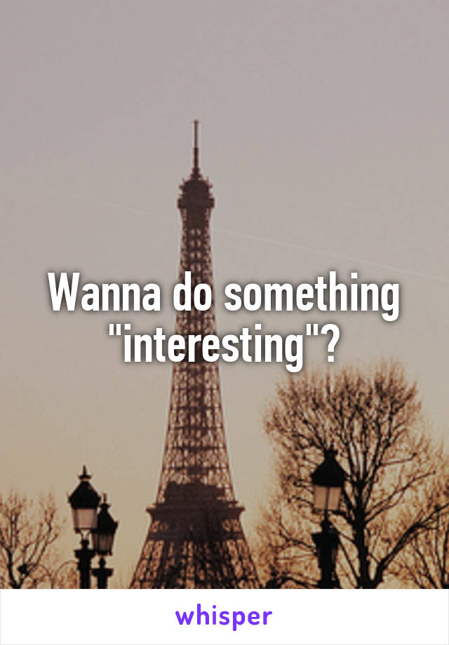 Wanna do something "interesting"?