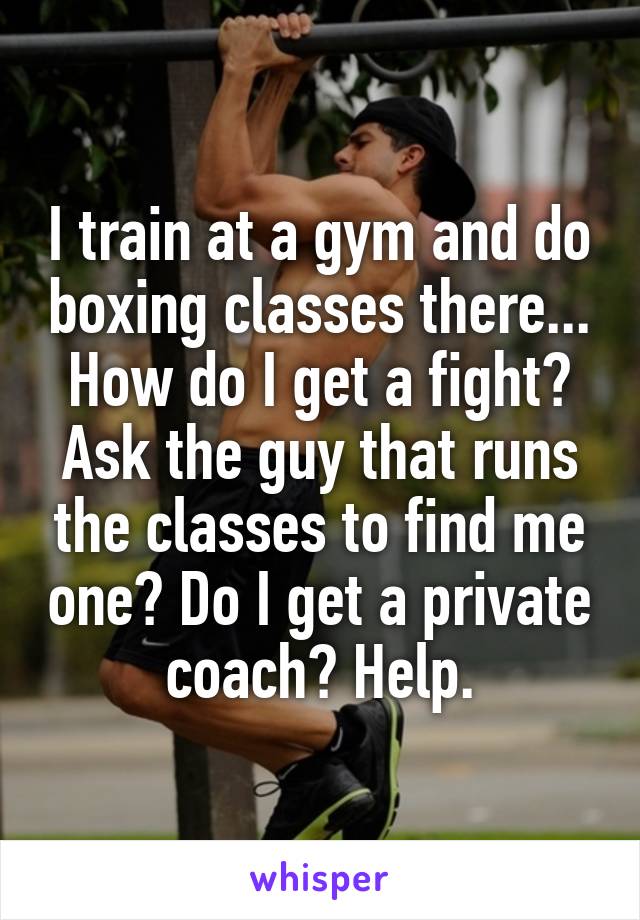 I train at a gym and do boxing classes there... How do I get a fight? Ask the guy that runs the classes to find me one? Do I get a private coach? Help.