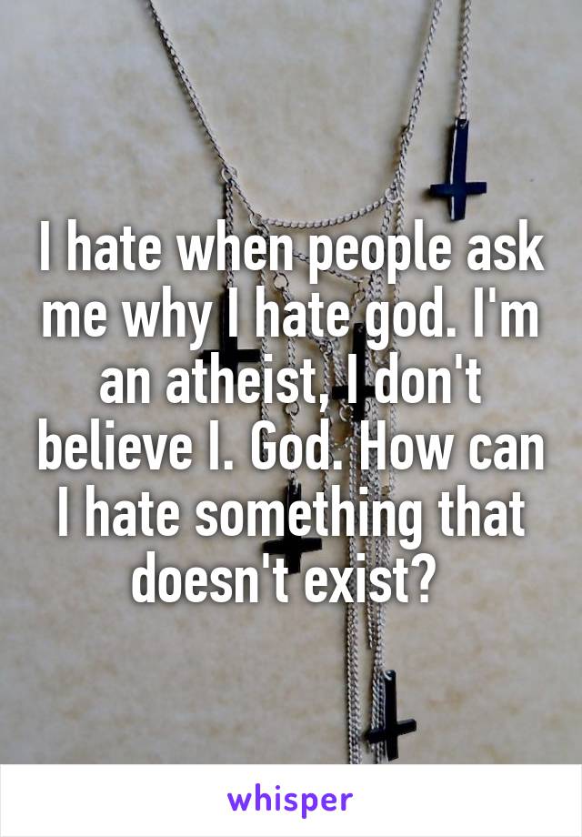 I hate when people ask me why I hate god. I'm an atheist, I don't believe I. God. How can I hate something that doesn't exist? 